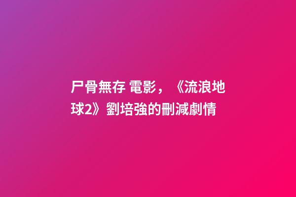 尸骨無存 電影，《流浪地球2》劉培強的刪減劇情-第1張-觀點-玄機派